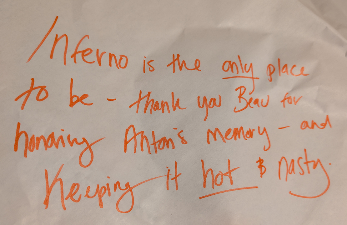 Inferno is the only place to be—thank you Beau for honoring Anton's memory—and keeping it hot and nasty. -Joshua